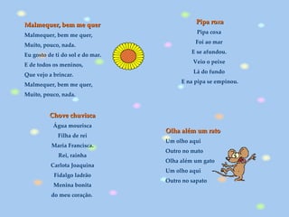 Malmequer, bem me quer Malmequer, bem me quer,  Muito, pouco, nada.  Eu gosto de ti do sol e do mar.  E de todos os meninos,  Que vejo a brincar.  Malmequer, bem me quer,  Muito, pouco, nada.  Olha além um rato Um olho aqui Outro no mato Olha além um gato Um olho aqui Outro no sapato  . Pipa roxa Pipa coxa  Foi ao mar  E se afundou.  Veio o peixe  Lá do fundo  E na pipa se empinou. Chove chuvisca Água mourisca Filha de rei Maria Francisca. Rei, rainha Carlota Joaquina Fidalgo ladrão Menina bonita do meu coração.  
