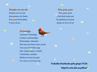 Pim, pam, pum Pim, pam, pum Cada bola mata um Da galinha p’ró perú Quem se livra és tu! Pimpão era um cão Pimpão era um cão Que gostava de limão Era muito brincalhão E fazia aõ-ão. Pintassilgo Amanhã é Domingo Cantará o pintassilgo Pintassilgo é dourado Não tem um burro nem cavalo Tem uma burrinha cega Que chega daqui a castela Castelinha, castelão Minha avó deu-me pão P’ra mim e p’ró meu cão . Trabalho Realizado pelo grupo TC2S http://cc-crie.dte.ua.pt/bau/ 
