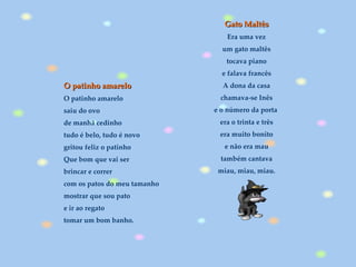 O patinho amarelo O patinho amarelo saiu do ovo de manhã cedinho tudo é belo, tudo é novo gritou feliz o patinho Que bom que vai ser brincar e correr com os patos do meu tamanho mostrar que sou pato e ir ao regato tomar um bom banho.   Gato Maltês Era uma vez um gato maltês tocava piano e falava francês A dona da casa chamava-se Inês e o número da porta  era o trinta e três era muito bonito e não era mau também cantava miau, miau, miau. 