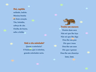 Está o céu estrelado? Quem o estrelaria?  O homem que o estrelou,  grande estrelador seria.  Rei, capitão soldado, ladrão. Menina bonita de bom coração. Tão, baladão, cabeça de cão. Orelha de burro, sabe a leitão. Tenho um macaco Dentro dum saco Não sei que lhe faça Não sei que lhe diga Dou-lhe um pau Diz que é mau Dou-lhe um osso Diz que é grosso Dou-lhe um chouriço isso, isso. 
