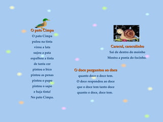 Caracol, caracolinho Sai de dentro do moinho  Mostra a ponta do focinho.   O pato Cimpa O pato Cimpa pulou na tinta virou a lata sujou a pata espalhou a tinta de tanta cor pintou o bico pintou as penas pintou o papo pintou o sapo e haja tinta! No pato Cimpa. O doce perguntou ao doce   quanto doce o doce tem.  O doce respondeu ao doce  que o doce tem tanto doce  quanto o doce, doce tem.     