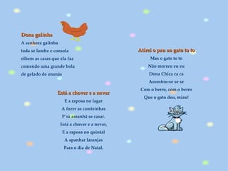 Dona galinha A senhora galinha toda se lambe e consola olhem as caras que ela faz comendo uma grande bola de gelado de ananás Está a chover e a nevar  E a raposa no lagar  A fazer as camisinhas  P´ra amanhã se casar.  Está a chover e a nevar,  E a raposa no quintal  A apanhar laranjas  Para o dia de Natal.  Atirei o pau ao gato to to   Mas o gato to to  Não morreu eu eu  Dona Chica ca ca  Assustou-se se se  Com o berro, com o berro  Que o gato deu, miau!  
