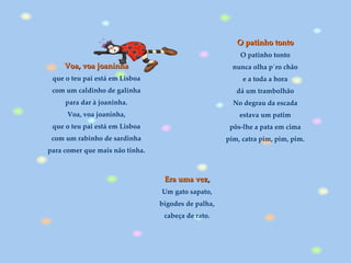 O patinho tonto O patinho tonto nunca olha p´ro chão e a toda a hora dá um trambolhão No degrau da escada estava um patim pôs-lhe a pata em cima pim, catra pim, pim, pim. Era uma vez,   Um gato sapato,  bigodes de palha,  cabeça de rato.   Voa, voa joaninha que o teu pai está em Lisboa com um caldinho de galinha para dar à joaninha. Voa, voa joaninha, que o teu pai está em Lisboa com um rabinho de sardinha para comer que mais não tinha. 