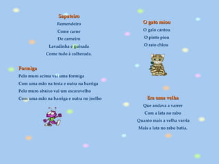 Era uma velha  Que andava a varrer  Com a lata no rabo  Quanto mais a velha varria Mais a lata no rabo batia.  Sapateiro  Remendeiro  Come carne  De carneiro  Lavadinha e guisada  Come tudo à colherada.   O gato miou O galo cantou O pinto piou O rato chiou   Formiga Pelo muro acima vai uma formiga Com uma mão na testa e outra na barriga Pelo muro abaixo vai um escaravelho Com uma mão na barriga e outra no joelho   