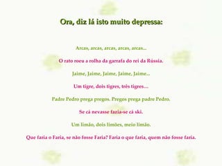 Arcas, arcas, arcas, arcas, arcas... O rato roeu a rolha da garrafa do rei da Rússia. Jaime, Jaime, Jaime, Jaime, Jaime... Um tigre, dois tigres, três tigres… Padre Pedro prega pregos. Pregos prega padre Pedro. Se cá nevasse fazia-se cá ski. Um limão, dois limões, meio limão. Que faria o Faria, se não fosse Faria? Faria o que faria, quem não fosse faria. Ora, diz lá isto muito depressa: 