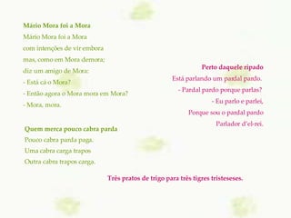 Mário Mora foi a Mora Mário Mora foi a Mora com intenções de vir embora mas, como em Mora demora; diz um amigo de Mora: - Está cá o Mora? - Então agora o Mora mora em Mora? - Mora, mora. Perto daquele ripado Está parlando um pardal pardo.  - Pardal pardo porque parlas?  - Eu parlo e parlei, Porque sou o pardal pardo Parlador d’el-rei. Quem merca pouco cabra parda Pouco cabra parda paga. Uma cabra carga trapos Outra cabra trapos carga. Três pratos de trigo para três tigres tristeseses.     
