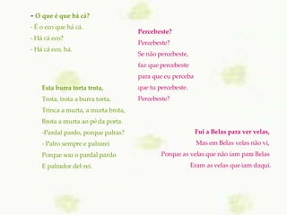  -  O que é que há cá?   - É o eco que há cá.   - Há cá eco?   - Há cá eco, há.     Fui a Belas para ver velas,  Mas em Belas velas não vi,  Porque as velas que não iam para Belas  Eram as velas que iam daqui. Esta burra torta trota, Trota, trota a burra torta, Trinca a murta, a murta brota, Brota a murta ao pé da porta. Pardal pardo, porque palras? Palro sempre e palrarei Porque sou o pardal pardo E palrador del-rei.    Percebeste? Percebeste? Se não percebeste, faz que percebeste para que eu perceba que tu percebeste. Percebeste? 