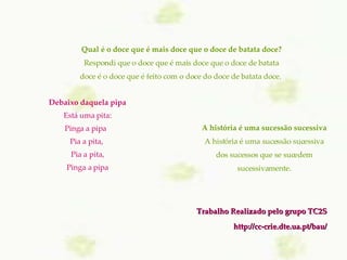 Trabalho Realizado pelo grupo TC2S http://cc-crie.dte.ua.pt/bau/ A história é uma sucessão sucessiva A história é uma sucessão sucessiva dos sucessos que se sucedem sucessivamente. Debaixo daquela pipa Está uma pita: Pinga a pipa   Pia a pita,  Pia a pita, Pinga a pipa Qual é o doce que é mais doce que o doce de batata doce? Respondi que o doce que é mais doce que o doce de batata doce é o doce que é feito com o doce do doce de batata doce.  