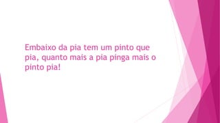 Embaixo da pia tem um pinto que
pia, quanto mais a pia pinga mais o
pinto pia!
 