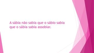 A sábia não sabia que o sábio sabia
que o sábia sabia assobiar.
 