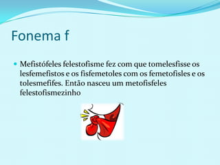 Fonema f
 Mefistófeles felestofisme fez com que tomelesfisse os
 lesfemefistos e os fisfemetoles com os femetofisles e os
 tolesmefifes. Então nasceu um metofisfeles
 felestofismezinho
 