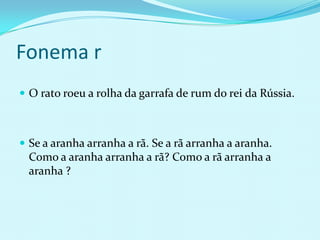 Fonema r
 O rato roeu a rolha da garrafa de rum do rei da Rússia.



 Se a aranha arranha a rã. Se a rã arranha a aranha.
  Como a aranha arranha a rã? Como a rã arranha a
  aranha ?
 