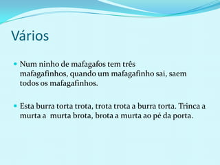 Vários
 Num ninho de mafagafos tem três
  mafagafinhos, quando um mafagafinho sai, saem
  todos os mafagafinhos.

 Esta burra torta trota, trota trota a burra torta. Trinca a
  murta a murta brota, brota a murta ao pé da porta.
 
