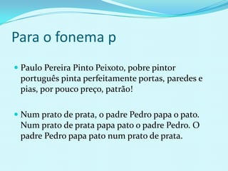 Para o fonema p
 Paulo Pereira Pinto Peixoto, pobre pintor
  português pinta perfeitamente portas, paredes e
  pias, por pouco preço, patrão!

 Num prato de prata, o padre Pedro papa o pato.
  Num prato de prata papa pato o padre Pedro. O
 padre Pedro papa pato num prato de prata.
 