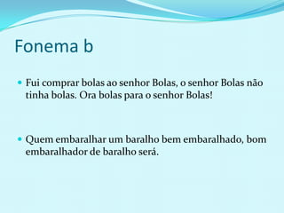Fonema b
 Fui comprar bolas ao senhor Bolas, o senhor Bolas não
 tinha bolas. Ora bolas para o senhor Bolas!



 Quem embaralhar um baralho bem embaralhado, bom
 embaralhador de baralho será.
 