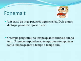 Fonema t
 Um prato de trigo para três tigres tristes. Dois pratos
  de trigo para três tigres tristes.



 O tempo perguntou ao tempo quanto tempo o tempo
  tem. O tempo respondeu ao tempo que o tempo tem
  tanto tempo quanto o tempo o tempo tem.
 