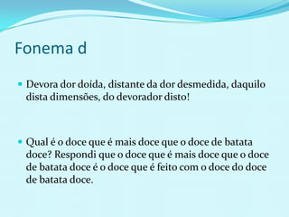 Fonema d
 Devora dor doída, distante da dor desmedida, daquilo
 dista dimensões, do devorador disto!



 Qual é o doce que é mais doce que o doce de batata
 doce? Respondi que o doce que é mais doce que o doce
 de batata doce é o doce que é feito com o doce do doce
 de batata doce.
 