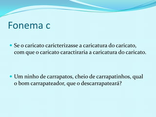 Fonema c
 Se o caricato caricterizasse a caricatura do caricato,
  com que o caricato caractiraria a caricatura do caricato.



 Um ninho de carrapatos, cheio de carrapatinhos, qual
  o bom carrapateador, que o descarrapateará?
 