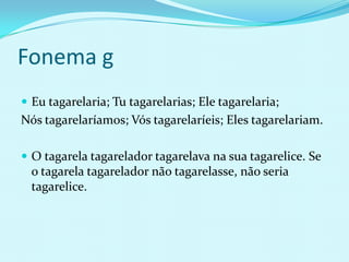 Fonema g
 Eu tagarelaria; Tu tagarelarias; Ele tagarelaria;
Nós tagarelaríamos; Vós tagarelaríeis; Eles tagarelariam.

 O tagarela tagarelador tagarelava na sua tagarelice. Se
  o tagarela tagarelador não tagarelasse, não seria
  tagarelice.
 