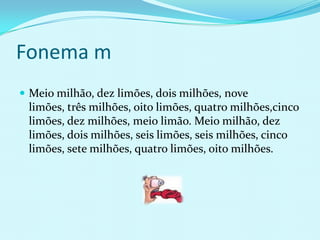 Fonema m
 Meio milhão, dez limões, dois milhões, nove
 limões, três milhões, oito limões, quatro milhões,cinco
 limões, dez milhões, meio limão. Meio milhão, dez
 limões, dois milhões, seis limões, seis milhões, cinco
 limões, sete milhões, quatro limões, oito milhões.
 