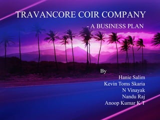 TRAVANCORE COIR COMPANY
            - A BUSINESS PLAN




                By
                       Hanie Salim
                 Kevin Toms Skaria
                        N Vinayak
                        Nandu Raj
                 Anoop Kumar K T
 