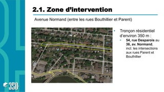 2.1. Zone d’intervention
• Tronçon résidentiel
d’environ 350 m :
• 54, rue Desparois au
36, av. Normand,
incl. les intersections
aux rues Parent et
Bouthillier
Avenue Normand (entre les rues Bouthillier et Parent)
 