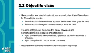 2.2 Objectifs visés
• Renouvellement des infrastructures municipales identifiées dans
le Plan d’intervention :
• Reconstruction de la conduite d’aqueduc existante en fonte grise de 1965
• Reconstruction de l’égout sanitaire en béton armé de 1965
• Gestion intégrée et durable des eaux pluviales par
l’aménagement de noues engazonnées
• Ajout d’une bordure de même niveau que la rue de part et d’autre de la
chaussée
• Ajout d’un puisard à chaque entrée charretière
• Reconstruction complète de la structure chaussée et du pavage
 