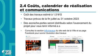 2.4 Coûts, calendrier de réalisation
et communications
• Coût des travaux estimé à 1,5 M $
• Travaux prévus de la fin juillet au 31 octobre 2023
• Des accroche-portes seront distribués selon l’avancement du
projet pour vous tenir informé.e.s
• Consultez la section Info-travaux du site web de la Ville et sa page
Facebook pour suivre l’évolution des travaux
 