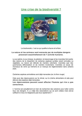 Une crise de la biodiversité ?




            La biodiversité, c' est ce qui qualifie la faune et la flore.

La nature e t les anim aux sont m ena c és par de multiples dangers
       provenant essentielle m ent de l' a c tivité hum aine.

 La sur-pêche, la sur-chasse, la pollution, le braconnage et les incendies font partie
 des raisons de la disparition de certaines espèces qu'elles soient animales ou
 végétales. La nature est détruite de manière volontaire: incendies (par des
 pyromanes), déforestation et de manière involontaire: incendies (à cause de
 morceaux de verre qui traînent) et un manque de réglementation dans certains
 pays.


 Certaines espèces animalières sont déjà menacées (ex: le thon rouge)

 Cela aura des répercussions sur le climat, sur la chaîne alimentaire et cela peut
 détruire des espèces déjà menacées.
 Les répercussions peuvent aussi affec ter l'homm e qui n'en a pas
 conscienc e.

 L' homme est actuellement en train de rechercher des solutions pour lutter contre
 tous ces dangers. Il y a déjà des associations qui se sont créées mais est-ce
 suffisant si nous ne réagissons pas tous rapidement ?
 