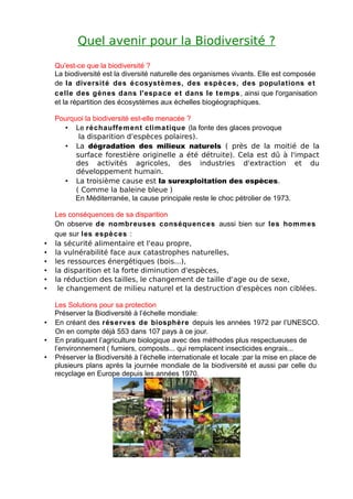 Quel avenir pour la Biodiversité ?
    Qu'est-ce que la biodiversité ?
    La biodiversité est la diversité naturelle des organismes vivants. Elle est composée
    de la diversité des é cosystè m es, des espè c es, des populations e t
    c elle des gènes dans l'espac e e t dans le t e mps , ainsi que l'organisation
    et la répartition des écosystèmes aux échelles biogéographiques.

    Pourquoi la biodiversité est-elle menacée ?
       • Le réchauffe m ent clima tique (la fonte des glaces provoque
           la disparition d'espèces polaires).
       • La dégradation des milieux naturels ( près de la moitié de la
          surface forestière originelle a été détruite). Cela est dû à l'impact
          des activités agricoles, des industries d'extraction et du
          développement humain.
       • La troisième cause est la surexploitation des espèces.
          ( Comme la baleine bleue )
          En Méditerranée, la cause principale reste le choc pétrolier de 1973.

    Les conséquences de sa disparition
    On observe de nombreuses conséquences aussi bien sur les homm es
    que sur les espè c es :
•   la sécurité alimentaire et l'eau propre,
•   la vulnérabilité face aux catastrophes naturelles,
•   les ressources énergétiques (bois...),
•   la disparition et la forte diminution d'espèces,
•   la réduction des tailles, le changement de taille d'age ou de sexe,
•    le changement de milieu naturel et la destruction d'espèces non ciblées.

    Les Solutions pour sa protection
    Préserver la Biodiversité à l’échelle mondiale:
•   En créant des rése rves de biosphère depuis les années 1972 par l’UNESCO.
    On en compte déjà 553 dans 107 pays à ce jour.
•   En pratiquant l’agriculture biologique avec des méthodes plus respectueuses de
    l’environnement ( fumiers, composts... qui remplacent insecticides engrais...
•   Préserver la Biodiversité à l’échelle internationale et locale :par la mise en place de
    plusieurs plans après la journée mondiale de la biodiversité et aussi par celle du
    recyclage en Europe depuis les années 1970.
 