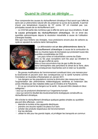 Quand le climat se dérègle …
Pour comprendre les causes du réchauffement climatique il faut savoir que l’effet de
serre est un phénomène naturel afin de préserver la survie de la planète. Il permet
d’avoir une température moyenne de 15° contre 18° s’il n’existait pas. Les
principales causes de ce réchauffement sont :
 Le CO2 fait partie des nombreux gaz à effet de serre que nous émettons, il est
la c ause principale du réchauffem ent climatique . On en émet des
quantités astronomiques depuis la révolution industrielle à cause de l’utilisation
d’énergies fossiles.
Dès que nous brûlons ces énergies, nous produisons encore plus de carbone au
cycle en ajoutant du carbone dans l’atmosphère.

                        La déforestation est un des phénomènes dans le
                       réchauffe m ent clima tique à cause de la combustion du
                       bois ou d’autres types de biomasses qui produisent aussi des
                       quantités considérables de CO2.
                        Les pays riches et industrialisés comme les Etats-
                       Unis ou les pays européens sont les pays qui émettent le
                       plus de gaz à effet de serre.
                       Mais si nous accumulons trop de gaz à effet de serre
                       dans l’atmosphère cela perturbera le climat de la Terre, alors
                       des conséquences importantes sont à noter sur la planète .

 De graves modifications de l’environnement constituent donc une menace pour
la biodiversité et peuvent avoir des conséquences sur la santé humaine comme
l’inondation en Australie à Rockampton en Janvier 2011.
 Les dangers sur les populations comme la diminution des ressources d’eau,
l’augmentation des phénomènes météorologiques extrêmes et l’extension des
zones infectées par des maladies telles que le Choléra et le Paludisme.
 En ce qui concerne les dangers sur la santé , ils peuvent être classés en deux
catégories :
- ceux qui se produiront directement sur l’organisme humain
- ceux qui seront le résultat des bouleversements écologiques consécutifs au
réchauffement climatique.

Afin d’éviter le réchauffement climatique quelques gestes simples au quotidien
peuvent être effectués , comme :
 éteindre la lumière et les appareils électriques.
 prendre une douche rapide à la place d’un bain.
 acheter des produits respectueux de l’environnement
 trier les déchets
 utiliser le vélo pour les grands trajets, et privilégier les transports en commun
 
