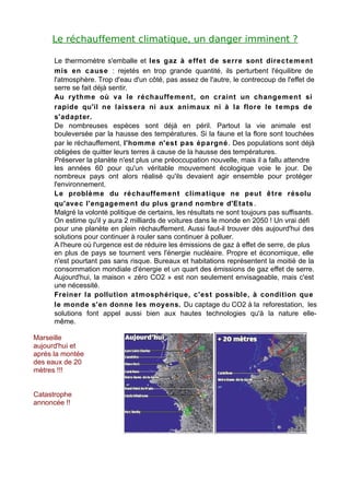 Le réchauffement climatique, un danger imminent ?

      Le thermomètre s'emballe et les gaz à effe t de serre sont direc t e m ent
      mis en c ause : rejetés en trop grande quantité, ils perturbent l'équilibre de
      l'atmosphère. Trop d'eau d'un côté, pas assez de l'autre, le contrecoup de l'effet de
      serre se fait déjà sentir.
      Au rythm e où va le réchauffe m ent, on cr aint un changem ent si
      rapide qu'il ne laissera ni aux anim aux ni à la flore le t e mps de
      s'adapter.
      De nombreuses espèces sont déjà en péril. Partout la vie animale est
      bouleversée par la hausse des températures. Si la faune et la flore sont touchées
      par le réchauffement, l'homm e n'est pas épargné . Des populations sont déjà
      obligées de quitter leurs terres à cause de la hausse des températures.
      Préserver la planète n'est plus une préoccupation nouvelle, mais il a fallu attendre
      les années 60 pour qu'un véritable mouvement écologique voie le jour. De
      nombreux pays ont alors réalisé qu'ils devaient agir ensemble pour protéger
      l'environnement.
      Le problè m e du réchauffem ent climatique ne peut ê tr e résolu
      qu'avec l'engagem ent du plus grand nombre d'Etats .
      Malgré la volonté politique de certains, les résultats ne sont toujours pas suffisants.
      On estime qu'il y aura 2 milliards de voitures dans le monde en 2050 ! Un vrai défi
      pour une planète en plein réchauffement. Aussi faut-il trouver dès aujourd'hui des
      solutions pour continuer à rouler sans continuer à polluer.
      A l'heure où l'urgence est de réduire les émissions de gaz à effet de serre, de plus
      en plus de pays se tournent vers l'énergie nucléaire. Propre et économique, elle
      n'est pourtant pas sans risque. Bureaux et habitations représentent la moitié de la
      consommation mondiale d'énergie et un quart des émissions de gaz effet de serre.
      Aujourd'hui, la maison « zéro CO2 » est non seulement envisageable, mais c'est
      une nécessité.
      Freiner la pollution a t mosphérique, c'est possible, à condition que
      le monde s'en donne les moyens. Du captage du CO2 à la reforestation, les
      solutions font appel aussi bien aux hautes technologies qu'à la nature elle-
      même.

Marseille
aujourd'hui et
après la montée
des eaux de 20
mètres !!!


Catastrophe
annoncée !!
 