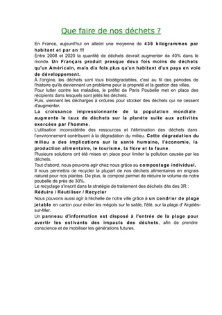 Que faire de nos déchets ?
En France, aujourd'hui on atteint une moyenne de 4 3 8 kilogra m m es par
habitant e t par an !!!
Entre 2008 et 2020 la quantité de déchets devrait augmenter de 40% dans le
monde. Un Franç ais produit presque deux fois moins de déche ts
qu'un Améric ain, m ais dix fois plus qu'un habitant d'un pays en voie
de développem ent.
À l'origine, les déchets sont tous biodégradables, c'est au fil des périodes de
l'histoire qu'ils deviennent un problème pour la propreté et la gestion des villes.
Pour lutter contre les maladies, le préfet de Paris Poubelle met en place des
récipients dans lesquels sont jetés les déchets.
Puis, viennent les décharges à ordures pour stocker des déchets qui ne cessent
d'augmenter.
La croissanc e impressionnante de la population mondiale
augm ente le t aux de déche ts sur la planè te suite aux a c tivités
ex erc é es par l'homm e .
L’utilisation inconsidérée des ressources et l’élimination des déchets dans
l’environnement contribuent à la dégradation du milieu. Cet t e dégrada tion du
milieu a des implications sur la santé humaine, l’économie, la
production alim entaire, le tourisme, la flore e t la faune .
Plusieurs solutions ont été mises en place pour limiter la pollution causée par les
déchets.
Tout d'abord, nous pouvons agir chez nous grâce au compost age individuel.
Il nous permettra de recycler la plupart de nos déchets alimentaires en engrais
naturel pour nos plantes. De plus, le compost permet de réduire le volume de notre
poubelle de près de 30%.
Le recyclage s'inscrit dans la stratégie de traitement des déchets dite des 3R :
Réduire / Réutiliser / Recycler
Nous pouvons aussi agir à l'échelle de notre ville grâce à un c endrier de plage
jet able en carton pour éviter les mégots sur le sable, l'été, sur la plage d' Argelès-
sur-Mer.
Un panneau d'inform a tion est disposé à l'entré e de la plage pour
ave r tir les estivants des impa c ts des déchets , afin de prendre
conscience et de mobiliser les générations futures.
 