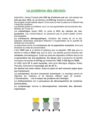 Le problème des déchets

Aujourd'hui, chaque Français jette 3 6 0 kg d'ordures par an , soit presque un
kilo par jour. 8 0 % de ces déchets, soit 2 9 0 kg, finissent en décharge.
Des progrès ont été réalisés depuis 10 ans avec la mise en place du tri sélectif mais
il reste très insuffisant.
Les déchets posent un problème, car il y a une augmentation de la production des
déchets, de 1% par an.
Les e mballages pèsent 3 0 % du poids et 5 0 % du volume de nos
poubelles. Les consommateurs ne perçoivent pas le produit jetable comme
dommageable.
La croissanc e démographique , l’évolution des modes de vie et des
habitudes alimentaires participent fortement à l’augmentation de la quantité de
déchets que nous jetons.
Le phénomène est lié à la croissance de la population mondiale ainsi qu'à
l'évolution du mode de consommation.
Il faut 1 0 0 0 ans à un déchet en plastique pour se dégrader, 1 0 0 ans pour un
déchet en métal et 4 0 0 0 ans pour le verre. Les déchets peuvent entraîner des
m aladies dermatologiques. Toutes les particules dégradées s'infiltrent dans le sol
et pe rturbent les é co-systè m es. En douze ans la production de déchets
municipaux est passée de 4 4 1 kg par habitant en 1 9 9 5 à 5 3 6 Kg en 2 0 0 6.
En 2008, seuls 3 0 % sont recyclés, alors qu'en Allemagne, Belgique, Suède,
Pays-Bas, Danemark le recyclage es t de 4 5 %.
Un déche t est sans valeur, m ais en plus on doit souvent payer pour
son tr aite m ent.
Les entreprises devraient concevoir autre m ent . Le recyclage permet de
régénérer les matériaux et de fabriquer différent types de produits.
L’incinéra tion, c'est le moyen de produire de l'énergie.
La m é thanisation est un proc essus de dé composition de m a tières
putrescibles.
Le compost age favorise la décomposition naturelle des déchets
organiques.
 