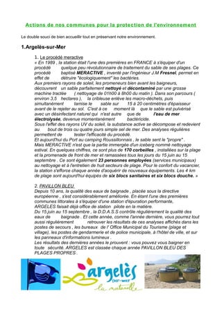 Actions de nos com munes pour la prot ec tion de l'environnem ent

Le double souci de bien accueillir tout en préservant notre environnement.

1.Argelès-sur-Mer
       1. Le procédé meractive
       « En 1989 , la station était l'une des premières en FRANCE à s'équiper d'un
       procédé        quelque peu révolutionnaire de traitement du sable de ses plages. Ce
       procédé        baptisé MERACTIVE , inventé par l'ingénieur J.M Fresnel, permet en
       effet de       détruire "écologiquement" les bactéries.
       Aux premiers rayons de soleil, les promeneurs bien avant les baigneurs,
       découvrent un sable parfaitement nettoyé et décontaminé par une grosse
       machine tractée       ( nettoyage de 01h00 à 8h00 du matin ). Dans son parcours (
       environ 3,5 hectares ), la cribleuse enlève les macro-déchets, puis
       simultanément         tamise le       sable sur    15 à 20 centimètres d'épaisseur
       avant de le rejeter au sol. C'est à ce moment là que le sable est pulvérisé
       avec un désinfectant naturel qui n'est autre que de             l'eau de mer
       électrolysée, devenue momentanément                bactéricide.
       Sous l'effet des rayons UV du soleil, la substance active se décompose et redevient
       au      bout de trois ou quatre jours simple sel de mer. Des analyses régulières
       permettent de         tester l'efficacité du procédé.
       Et aujourd'hui du Port au camping Roussillonnais , le sable sent le "propre" .
       Mais MERACTIVE n'est que la partie immergée d'un iceberg nommé nettoyage
       estival. En quelques chiffres, ce sont plus de 170 corbeilles , installées sur la plage
       et la promenade de front de mer et ramassées tous les jours du 15 juin au 15
       septembre . Ce sont également 23 personnes employées (services municipaux)
       au nettoyage et à l'entretien de huit secteurs de plage. Pour le confort du vacancier,
       la station s'efforce chaque année d'acquérir de nouveaux équipements. Les 4 km
       de plage sont aujourd'hui équipés de six blocs sanitaires et six blocs douche. »

       2. PAVILLON BLEU
       Depuis 10 ans, la qualité des eaux de baignade , placée sous la directive
       européenne , s'est considérablement améliorée. En étant l'une des premières
       communes littorales à s'équiper d'une station d'épuration performante,
       ARGELES faisait déjà office de station pilote en la matière.
       Du 15 juin au 15 septembre , la D.D.A.S.S contrôle régulièrement la qualité des
       eaux de        baignade . Et cette année, comme l'année dernière, vous pourrez tout
       aussi régulièrement         retrouver les résultats de ces analyses affichés dans les
       postes de secours , les bureaux de l' Office Municipal du Tourisme (plage et
       village), les postes de gendarmerie et de police municipale, à l'hôtel de ville, et sur
       les panneaux d'informations lumineux .
       Les résultats des dernières années le prouvent : vous pouvez vous baigner en
       toute sécurité. ARGELES est classée chaque année PAVILLON BLEU DES
       PLAGES PROPRES .
 