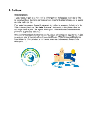 2. Collioure

     Une mer propre
     « Les plages, le port et la mer sont le prolongement de l’espace public de la Ville ;
     ils constituent des éléments particulièrement importants et sensibles pour la qualité
     de notre cadre de vie.
     Pour aider les usagers du port à préserver la qualité de nos eaux de baignade, la
     Ville a mis en place une "poubelle flottante" à disposition des plaisanciers au
     mouillage dans le port. Des agents municipaux collectent aussi directement les
     poubelles auprès des bateaux. »
     Un document est également remis aux nouveaux arrivants pour rappeler les règles
     en vigueur pour préserver cet environnement fragile (WC chimiques obligatoires,
     interdiction de vidanger dans le port ou de laver son bateau avec des produits
     détergents,…)
 