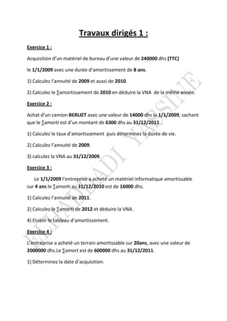 Travaux dirigés 1 :
Exercice 1 :
Acquisition d’un matériel de bureau d’une valeur de 240000 dhs (TTC)
le 1/1/2009 avec une durée d’amortissement de 8 ans.
1) Calculez l’annuité de 2009 et aussi de 2010.
2) Calculez le ∑amortissement de 2010 en déduire la VNA de la même année.
Exercice 2 :
Achat d’un camion BERLIET avec une valeur de 14000 dhs le 1/1/2009, sachant
que le ∑amorti est d’un montant de 6300 dhs au 31/12/2011 .
1) Calculez le taux d’amortissement puis déterminez la durée de vie.
2) Calculez l’annuité de 2009.
3) calculez la VNA au 31/12/2009.
Exercice 3 :
Le 1/1/2009 l’entreprise a acheté un matériel informatique amortissable
sur 4 ans le ∑amorti au 31/12/2010 est de 16000 dhs.
1) Calculez l’annuité de 2011.
2) Calculez le ∑amorti de 2012 et déduire la VNA.
4) Etablir le tableau d’amortissement.
Exercice 4 :
L’entreprise a acheté un terrain amortissable sur 20ans, avec une valeur de
2000000 dhs.Le ∑amort est de 600000 dhs au 31/12/2011.
1) Déterminez la date d’acquisition.