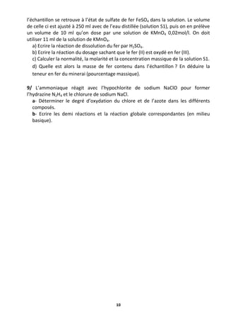 10
l’échantillon se retrouve à l’état de sulfate de fer FeSO4 dans la solution. Le volume
de celle ci est ajusté à 250 ml avec de l’eau distillée (solution S1), puis on en prélève
un volume de 10 ml qu’on dose par une solution de KMnO4 0,02mol/l. On doit
utiliser 11 ml de la solution de KMnO4.
a) Ecrire la réaction de dissolution du fer par H2SO4.
b) Ecrire la réaction du dosage sachant que le fer (II) est oxydé en fer (III).
c) Calculer la normalité, la molarité et la concentration massique de la solution S1.
d) Quelle est alors la masse de fer contenu dans l’échantillon ? En déduire la
teneur en fer du minerai (pourcentage massique).
9/ L’ammoniaque réagit avec l’hypochlorite de sodium NaClO pour former
l’hydrazine N2H4 et le chlorure de sodium NaCl.
a- Déterminer le degré d’oxydation du chlore et de l’azote dans les différents
composés.
b- Ecrire les demi réactions et la réaction globale correspondantes (en milieu
basique).
 