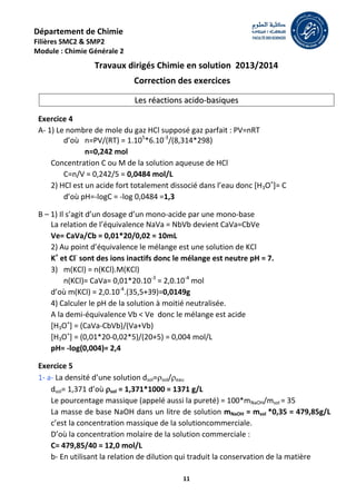 11
Département de Chimie
Filières SMC2 & SMP2
Module : Chimie Générale 2
Travaux dirigés Chimie en solution 2013/2014
Correction des exercices
L
Le
es
s r
ré
éa
ac
ct
ti
io
on
ns
s a
ac
ci
id
do
o-
-b
ba
as
si
iq
qu
ue
es
s
Exercice 4
A- 1) Le nombre de mole du gaz HCl supposé gaz parfait : PV=nRT
d’où n=PV/(RT) = 1.105
*6.10-3
/(8,314*298)
n=0,242 mol
Concentration C ou M de la solution aqueuse de HCl
C=n/V = 0,242/5 = 0,0484 mol/L
2) HCl est un acide fort totalement dissocié dans l’eau donc [H3O+
]= C
d’où pH=-logC = -log 0,0484 =1,3
B – 1) Il s’agit d’un dosage d’un mono-acide par une mono-base
La relation de l’équivalence NaVa = NbVb devient CaVa=CbVe
Ve= CaVa/Cb = 0,01*20/0,02 = 10mL
2) Au point d’équivalence le mélange est une solution de KCl
K+
et Cl-
sont des ions inactifs donc le mélange est neutre pH = 7.
3) m(KCl) = n(KCl).M(KCl)
n(KCl)= CaVa= 0,01*20.10-3
= 2,0.10-4
mol
d’où m(KCl) = 2,0.10-4
.(35,5+39)=0,0149g
4) Calculer le pH de la solution à moitié neutralisée.
A la demi-équivalence Vb < Ve donc le mélange est acide
[H3O+
] = (CaVa-CbVb)/(Va+Vb)
[H3O+
] = (0,01*20-0,02*5)/(20+5) = 0,004 mol/L
pH= -log(0,004)= 2,4
Exercice 5
1- a- La densité d’une solution dsol=sol/eau
dsol= 1,371 d’où sol = 1,371*1000 = 1371 g/L
Le pourcentage massique (appelé aussi la pureté) = 100*mNaOH/msol = 35
La masse de base NaOH dans un litre de solution mNaOH = msol *0,35 = 479,85g/L
c’est la concentration massique de la solutioncommerciale.
D’où la concentration molaire de la solution commerciale :
C= 479,85/40 = 12,0 mol/L
b- En utilisant la relation de dilution qui traduit la conservation de la matière
 