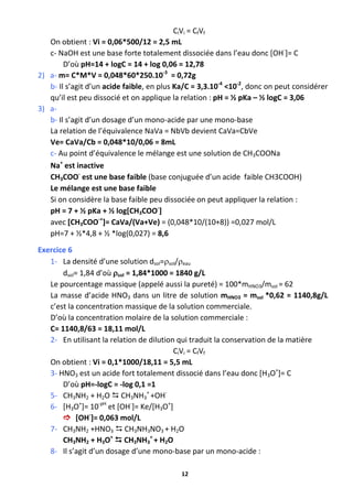 12
CiVi = CfVf
On obtient : Vi = 0,06*500/12 = 2,5 mL
c- NaOH est une base forte totalement dissociée dans l’eau donc [OH-
]= C
D’où pH=14 + logC = 14 + log 0,06 = 12,78
2) a- m= C*M*V = 0,048*60*250.10-3
= 0,72g
b- Il s’agit d’un acide faible, en plus Ka/C = 3,3.10-4
<10-2
, donc on peut considérer
qu’il est peu dissocié et on applique la relation : pH = ½ pKa – ½ logC = 3,06
3) a-
b- Il s’agit d’un dosage d’un mono-acide par une mono-base
La relation de l’équivalence NaVa = NbVb devient CaVa=CbVe
Ve= CaVa/Cb = 0,048*10/0,06 = 8mL
c- Au point d’équivalence le mélange est une solution de CH3COONa
Na+
est inactive
CH3COO-
est une base faible (base conjuguée d’un acide faible CH3COOH)
Le mélange est une base faible
Si on considère la base faible peu dissociée on peut appliquer la relation :
pH = 7 + ½ pKa + ½ log[CH3COO-
]
avec [CH3COO-+
]= CaVa/(Va+Ve) = (0,048*10/(10+8)) =0,027 mol/L
pH=7 + ½*4,8 + ½ *log(0,027) = 8,6
Exercice 6
1- La densité d’une solution dsol=sol/eau
dsol= 1,84 d’où sol = 1,84*1000 = 1840 g/L
Le pourcentage massique (appelé aussi la pureté) = 100*mHNO3/msol = 62
La masse d’acide HNO3 dans un litre de solution mHNO3 = msol *0,62 = 1140,8g/L
c’est la concentration massique de la solution commerciale.
D’où la concentration molaire de la solution commerciale :
C= 1140,8/63 = 18,11 mol/L
2- En utilisant la relation de dilution qui traduit la conservation de la matière
CiVi = CfVf
On obtient : Vi = 0,1*1000/18,11 = 5,5 mL
3- HNO3 est un acide fort totalement dissocié dans l’eau donc [H3O+
]= C
D’où pH=-logC = -log 0,1 =1
5- CH3NH2 + H2O  CH3NH3
+
+OH-
6- [H3O+
]= 10-pH
et [OH-
]= Ke/[H3O+
]
 [OH-
]= 0,063 mol/L
7- CH3NH2 +HNO3  CH3NH3NO3 + H2O
CH3NH2 + H3O+
 CH3NH3
+
+ H2O
8- Il s’agit d’un dosage d’une mono-base par un mono-acide :
 