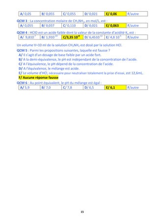 15
A/ 0,05 B/ 0,055 C/ 0,055 D/ 0,021 E/ 0,06 F/autre
QCM 3 : La concentration molaire de CH3NH2, en mol/L, est :
A/ 0,055 B/ 0,037 C/ 0,110 D/ 0,021 E/ 0,063 F/autre
QCM 4 : HClO est un acide faible dont la valeur de la constante d’acidité Ka est :
A/ 9,810-7
B/ 1,910-10
C/3,35 10-8
D/ 6,4510-12
E/ 4,8 10-5
F/autre
Un volume V=10 ml de la solution CH3NH2 est dosé par la solution HCl.
QCM 5 : Parmi les propositions suivantes, laquelle est fausse ?
A/ Il s’agit d’un dosage de base faible par un acide fort.
B/ A la demi-équivalence, le pH est indépendant de la concentration de l’acide.
C/ A l’équivalence, le pH dépend de la concentration de l’acide.
D/ A l’équivalence, le mélange est acide.
E/ Le volume d’HCl, nécessaire pour neutraliser totalement la prise d’essai, est 12,6mL.
F/ Aucune réponse fausse
QCM 6 : Au point équivalent, le pH du mélange est égal :
A/ 5,9 B/ 7,0 C/ 7,8 D/ 6,5 E/ 6,1 F/autre
 