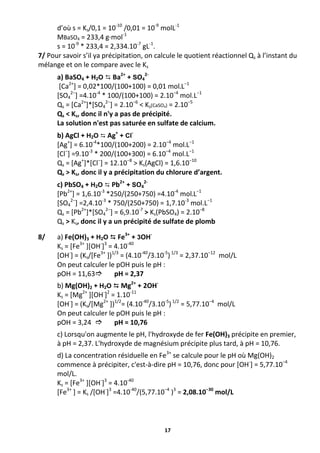 17
d’où s = Ks/0,1 = 10-10
/0,01 = 10-9
molL-1
MBaSO4 = 233,4 g·mol-1
s = 10-9
* 233,4 = 2,334.10-7
gL-1
.
7/ Pour savoir s’il ya précipitation, on calcule le quotient réactionnel Qs à l’instant du
mélange et on le compare avec le Ks
a) BaSO4 + H2O  Ba2+
+ SO4
2-
[Ca2+
] = 0,02*100/(100+100) = 0,01 mol.L−1
[SO4
2−
] =4.10-4
* 100/(100+100) = 2.10−4
mol.L−1
Qs = [Ca2+
]*[SO4
2−
] = 2.10−6
< Ks(CaSO4) = 2.10−5
Qs < Ks, donc il n'y a pas de précipité.
La solution n'est pas saturée en sulfate de calcium.
b) AgCl + H2O  Ag+
+ Cl
-
[Ag+
] = 6.10-4
*100/(100+200) = 2.10−4
mol.L−1
[Cl−
] =9.10-3
* 200/(100+300) = 6.10−4
mol.L−1
Qs = [Ag+
]*[Cl−
] = 12.10−8
> Ks(AgCl) = 1,6.10−10
Qs > Ks, donc il y a précipitation du chlorure d’argent.
c) PbSO4 + H2O  Pb2+
+ SO4
2-
[Pb2+
] = 1,6.10-3
*250/(250+750) =4.10-4
mol.L−1
[SO4
2−
] =2,4.10-3
* 750/(250+750) = 1,7.10-3
mol.L−1
Qs = [Pb2+
]*[SO4
2−
] = 6,9.10-7
> Ks(PbSO4) = 2.10−8
Qs > Ks, donc il y a un précipité de sulfate de plomb
8/ a) Fe(OH)3 + H2O  Fe3+
+ 3OH-
Ks = [Fe3+
][OH-
]3
= 4.10-40
[OH-
] = (Ks/[Fe3+
])1/3
= (4.10-40
/3.10-5
)1/3
= 2,37.10−12
mol/L
On peut calculer le pOH puis le pH :
pOH = 11,63 pH = 2,37
b) Mg(OH)2 + H2O  Mg2+
+ 2OH-
Ks = [Mg2+
][OH-
]2
= 1.10-11
[OH-
] = (Ks/[Mg2+
])1/2
= (4.10-40
/3.10-5
)1/2
= 5,77.10−4
mol/L
On peut calculer le pOH puis le pH :
pOH = 3,24  pH = 10,76
c) Lorsqu'on augmente le pH, l'hydroxyde de fer Fe(OH)3 précipite en premier,
à pH = 2,37. L'hydroxyde de magnésium précipite plus tard, à pH = 10,76.
d) La concentration résiduelle en Fe3+
se calcule pour le pH où Mg(OH)2
commence à précipiter, c'est-à-dire pH = 10,76, donc pour [OH-
] = 5,77.10−4
mol/L.
Ks = [Fe3+
][OH-
]3
= 4.10-40
[Fe3+
] = Ks /[OH-
]3
=4.10-40
/(5,77.10−4
)3
= 2,08.10−30
mol/L
 