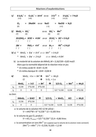 18
R
Ré
éa
ac
ct
ti
io
on
ns
s d
d’
’o
ox
xy
yd
do
or
ré
éd
du
uc
ct
ti
io
on
ns
s
1/ 6 S2O3
=
+ Cr2O7
=
+ 14 H+
 2 Cr3+
+ 3 S4O6
=
+ 7 H2O
(+2) (+6) (+3) (+2,5)
Cl2 + 2NaOH  NaCl + NaClO + H2O
(0) (-1) (+1)
2/ MnO4
-
+ SO3
=
 SO4
=
+ Mn2+
(7) (4) (6) (2)
2Cr(OH)3 + 3ClO-
+ 4 OH-
 2CrO4
=
+ 3Cl-
+ 5 H2O
( ) ( ) ( ) ( )
2Br-
+ PbO2 + 4 H+
 Br2 + Pb2+
+ 2 H2O
( ) ( ) ( ) ( )
3/ a) * MnO4
-
+ 5 e-
+ 8 H+
 Mn2+
+ 3 H2O
* MnO4
-
+ 3 e-
+ 2 H2O  MnO2 + 4 OH-
b) La molarité de la solution de KMnO4 M = 3,16/158 = 0,02 mol/l.
Alors que la normalité dépend de la réaction mise en jeu
* En milieu acide N = 5.M = 0,1N
* En milieu basique N = 3.M = 0,06 N
4/ MnO4
-
+5e + 8H+
 Mn2+
+ 4H2O
Cl-
 ½ Cl2 + 1 e
MnO4
-
+ 5Cl-
+ 8H+
 5/2 Cl2 + Mn2+
+ 4H2O
t0 0,158 5*0,158 8*0,158
tf 0 0 0 5/2 * 0,158 0,158 4*0,158
ou bien
KMnO4 + 8HCl-
 5/2 Cl2 + MnCl2 KCl + 4H2O
t0 0,158 8*0,158
tf 0 0 5/2 * 0,158 0,158 0,158 4*0,158
a- le volume de la solution HCl 12 M utilisé :
V = nHCl*M = 8 * 0,158 * 12 = 0,105 litre
b- le volume du gaz Cl2 produit :
V = nCl2 Vmolaire = 5/2 * 0,158 * 22,4 = 8,86 litres
c- la concentration en ions Mn2+
(en suppose que le volume de la solution reste constant)
[Mn2+
] = nMn2+
/ V = 0,158 / 0,105 = 1,5 M
 