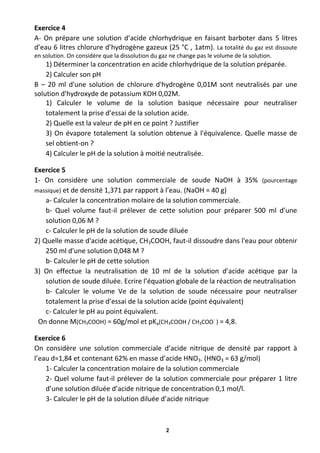 2
Exercice 4
A- On prépare une solution d’acide chlorhydrique en faisant barboter dans 5 litres
d’eau 6 litres chlorure d’hydrogène gazeux (25 °C , 1atm). La totalité du gaz est dissoute
en solution. On considère que la dissolution du gaz ne change pas le volume de la solution.
1) Déterminer la concentration en acide chlorhydrique de la solution préparée.
2) Calculer son pH
B – 20 ml d'une solution de chlorure d'hydrogène 0,01M sont neutralisés par une
solution d'hydroxyde de potassium KOH 0,02M.
1) Calculer le volume de la solution basique nécessaire pour neutraliser
totalement la prise d’essai de la solution acide.
2) Quelle est la valeur de pH en ce point ? Justifier
3) On évapore totalement la solution obtenue à l'équivalence. Quelle masse de
sel obtient-on ?
4) Calculer le pH de la solution à moitié neutralisée.
Exercice 5
1- On considère une solution commerciale de soude NaOH à 35% (pourcentage
massique) et de densité 1,371 par rapport à l’eau. (NaOH = 40 g)
a- Calculer la concentration molaire de la solution commerciale.
b- Quel volume faut-il prélever de cette solution pour préparer 500 ml d’une
solution 0,06 M ?
c- Calculer le pH de la solution de soude diluée
2) Quelle masse d'acide acétique, CH3COOH, faut-il dissoudre dans l'eau pour obtenir
250 ml d'une solution 0,048 M ?
b- Calculer le pH de cette solution
3) On effectue la neutralisation de 10 ml de la solution d’acide acétique par la
solution de soude diluée. Ecrire l’équation globale de la réaction de neutralisation
b- Calculer le volume Ve de la solution de soude nécessaire pour neutraliser
totalement la prise d’essai de la solution acide (point équivalent)
c- Calculer le pH au point équivalent.
On donne M(CH3COOH) = 60g/mol et pKa(CH3COOH / CH3COO-
) = 4,8.
Exercice 6
On considère une solution commerciale d’acide nitrique de densité par rapport à
l’eau d=1,84 et contenant 62% en masse d’acide HNO3. (HNO3 = 63 g/mol)
1- Calculer la concentration molaire de la solution commerciale
2- Quel volume faut-il prélever de la solution commerciale pour préparer 1 litre
d’une solution diluée d’acide nitrique de concentration 0,1 mol/l.
3- Calculer le pH de la solution diluée d’acide nitrique
 