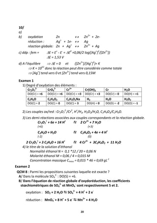 20
10/
a)
b) oxydation Zn  Zn2+
+ 2e-
réduction : Ag+
+ 1e-  Ag
réaction globale: Zn + Ag+
 Zn2+
+ Ag
c) ddp : fem = E = E+
- E-
= E0
+0,06/2 log([Ag+
]2
/[Zn2+
])
E = 1,53 V
d) A l’équilibre  E = 0 et ([Zn2+
]/[Ag+
]2
)= K
 K = 1052
donc la réaction peut être considérée comme totale
 [Ag+
] tend vers 0 et [Zn2+
] tend vers 0,15M
Examen 1
1) Degré d’oxydation des éléments :
Cr2O7
2-
CrO4
2-
Cr3+
Cr(OH)3 Cr H2O
DO(Cr) = +6 DO(Cr) = +6 DO(Cr) = +3 DO(Cr) = +3 DO(Cr) = 0 DO(H) = +1
C2H6O C2H4O2 C2H3O2Na H2 H2O H2O2
DO(C) = 2 DO(C) = 0 DO(C) = 3 DO(H) = 0 DO(O) = -2 DO(O) = -1
2) Les couples ox/red : Cr2O7
2-
/Cr3
, H+
/H2, H2O2/H2O, C2H4O2/C2H6O.
3) Les demi-réactions associées aux couples correspondants et la réaction globale.
Cr2O7
=
+ 6e + 14 H+
 2 Cr3+
+ 7 H2O
(+6) (+3)
C2H6O + H2O  C2H4O2 + 4e + 4 H+
(-2) (0)
2 Cr2O7
=
+ 3 C2H6O + 16 H+
 4 Cr3+
+ 3C2H4O2 + 11 H2O
4) le titre de la solution d’éthanol
Normalité éthanol N = 0,1 *12 / 20 = 0,06 N
Molarité éthanol M = 0,06 / 4 = 0,015 M
Concentration massique Cmass = 0,015 * 46 = 0,69 gL-1
Examen 2
QCM 8 : Parmi les propositions suivantes laquelle est exacte ?
A/ Dans la molécule SO4
2-
: DO(S) = +6.
B/ Dans l’équation de réaction globale d’oxydoréduction, les coefficients
stœchiométriques de SO4
2-
et MnO4
-
sont respectivement 5 et 2.
oxydation : SO2 + 2 H2O  SO4
2-
+ 4 H+
+ 2 e-
réduction : MnO4
-
+ 8 H+
+ 5 e-
 Mn2+
+ 4 H2O
 
