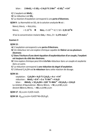 21
bilan : 2 MnO4
-
+ 5 SO2 + 2 H2O  2 Mn2+
+5 SO4
2-
+ 4 H+
C/ L’oxydant est MnO4
-
.
D/ Le réducteur est SO2
E/ La réaction d’oxydation correspond à une perte d’électrons.
QCM 9 : La Normalité en SO2 de la solution analysée N est :
NMnO4
-
VMnO4
-
= NSO2VSO2
NMnO4
-
= 5.10-4
N  NSO2 = 5.10-4
* 4,7 / 10 = 2,35 10-4
N
D’où la concentration molaire CSO2 = NSO2 /2 = 1,175 mol.L-1
Examen 3
QCM 15 :
A/ L’oxydation correspond à une perte d’électrons.
B/ Un réducteur est une espèce chimique capable de libérer un ou plusieurs
électrons
C/ Dans l’écriture d’une demi-équation d’oxydoréduction d’un couple, l’oxydant
est toujours du côté des électrons.
D/ Une espèce chimique peut être à la fois réducteur dans un couple et oxydante
dans un autre.
E/ La réduction correspond à une réduction du degré d’oxydation.
F/ L’éthanol C2H5OH est le réducteur dans cette réaction de dosage.
QCM 16 :
oxydation : C2H5OH + H2O  C2H4O2 + 4 e-
+ 4 H+
réduction : MnO4
-
+ 8 H+
+ 5 e-
 Mn2+
+ 4 H2O
bilan : 4MnO4
-
+ 5C2H5OH + 12H+
 4Mn2+
+5C2H4O2 + 11H2O
La relation d’équivalence : NMnO4
-
VMnO4
-
= NC2H5OHVC2H5OH
devient 5CMnO4
-
VMnO4
-
= 4CC2H5OHVC2H5OH
QCM 17 : CC2H5OH= 0,435 mol/L
QCM 18 : CmassC2H5OH= 0,435*46=20,0 g/L
 