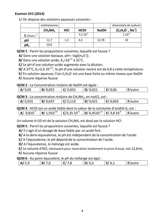 4
Examen SV1 (2014)
1/ On dispose des solutions aqueuses suivantes :
méthylamine éthanolate de sodium
CH3NH2 HCl HClO NaOH (C2H5O-
, Na+
)
C /mol.L-1 7,5.10-2
1.10-4
pH 11,7 1,3 4,3 12,78 10
pKa 10,6
QCM 1 : Parmi les propositions suivantes, laquelle est fausse ?
A/ Dans une solution basique, pH=- log([H3O+
]).
B/ Dans une solution acide, Ke=10-14
à 25°C.
C/ Le pH d’une solution acide augmente avec la dilution.
D/ A 37°C, Ke=2,4.10-14
; le pH d’une solution neutre est de 6,8 à cette température.
E/ En solution aqueuse, l’ion C2H5O-
est une base forte au même niveau que NaOH.
F/ Aucune réponse fausse
QCM 2 : La Concentration molaire de NaOH est égale :
A/ 0,05 B/ 0,055 C/ 0,055 D/ 0,021 E/ 0,06 F/autre
QCM 3 : La concentration molaire de CH3NH2, en mol/L, est :
A/ 0,055 B/ 0,037 C/ 0,110 D/ 0,021 E/ 0,063 F/autre
QCM 4 : HClO est un acide faible dont la valeur de la constante d’acidité Ka est :
A/ 9,810-7
B/ 1,910-10
C/3,35 10-8
D/ 6,4510-12
E/ 4,8 10-5
F/autre
Un volume V=10 ml de la solution CH3NH2 est dosé par la solution HCl.
QCM 5 : Parmi les propositions suivantes, laquelle est fausse ?
A/ Il s’agit d’un dosage de base faible par un acide fort.
B/ A la demi-équivalence, le pH est indépendant de la concentration de l’acide.
C/ A l’équivalence, le pH dépend de la concentration de l’acide.
D/ A l’équivalence, le mélange est acide.
E/ Le volume d’HCl, nécessaire pour neutraliser totalement la prise d’essai, est 12,6mL.
F/ Aucune réponse fausse
QCM 6 : Au point équivalent, le pH du mélange est égal :
A/ 5,9 B/ 7,0 C/ 7,8 D/ 6,5 E/ 6,1 F/autre
 