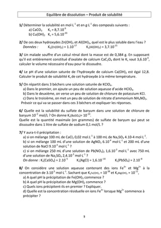 5
E
Eq
qu
ui
il
li
ib
br
re
e d
de
e d
di
is
ss
so
ol
lu
ut
ti
io
on
n –
– P
Pr
ro
od
du
ui
it
t d
de
e s
so
ol
lu
ub
bi
il
li
it
té
é
1/ Déterminer la solubilité en mol·L-1
et en g·L-1
des composés suivants :
a) CaCO3 Ks = 8,7.10-9
b) Cu(OH)2 Ks = 5,6.10-20
2/ De ces deux hydroxydes Zn(OH)2 et Al(OH)3, quel est le plus soluble dans l’eau ?
Données : Ks(Zn(OH)2) = 1.10-17
Ks(Al(OH)3) = 3,7.10-15
3/ Un malade souffre d'un calcul rénal dont la masse est de 0,384 g. En supposant
qu'il est entièrement constitué d'oxalate de calcium CaC2O4 dont le Ks vaut 3,6.10-9
,
calculer le volume nécessaire d'eau pour le dissoudre.
4/ Le pH d’une solution saturée de l’hydroxyde de calcium Ca(OH)2 est égal 12,8.
Calculer le produit de solubilité Ks de cet hydroxyde à la même température.
5/ On répartit dans 3 béchers une solution saturée de KClO4.
a) Dans le premier, on ajoute un peu de solution aqueuse d’acide HClO4.
b) Dans le deuxième, on verse un peu de solution de chlorure de potassium KCl.
c) Dans le troisième, on met un peu de solution de nitrate d'ammonium NH4NO3.
Prévoir ce qui va se passer dans ces 3 béchers et expliquer les réponses.
6/ Quelle est la solubilité du sulfate de baryum dans une solution de chlorure de
baryum 10–2
mol/L ? On donne Ks(BaSO4)= 10-10
.
Quelle est la quantité maximale (en grammes) de sulfate de baryum qui peut se
dissoudre dans 1 litre de sulfate de sodium 0,1 mol/L ?
7/ Y aura-t-il précipitation :
a) si on mélange 100 mL de CaCl2 0,02 mol.L-1
à 100 mL de Na2SO4 4.10-4 mol·L-1
.
b) si on mélange 100 mL d’une solution de AgNO3 6.10-4
mol·L-1
et 200 mL d’une
solution de NaCl 9.10-3
mol·L-1
?
c) si on mélange 250 mL d’une solution de Pb(NO3)2 1,6.10-3
mol·L-1
avec 750 mL
d’une solution de Na2SO4 2,4.10-3
mol·L-1
?
On donne : Ks(CaSO4) = 2.10−5
Ks(AgCl) = 1,6.10−10
Ks(PbSO4) = 2.10−8
8/ On considère une solution aqueuse contenant des ions Fe3+
et Mg2+
à la
concentration de 3.10-5
mol·L-1
. Sachant que KsFe(OH)3 = 10-38
et KsMg(OH)2 = 10-11
,
a) A quel pH la précipitation de Fe(OH)3 commence ?
b) A quel pH la précipitation de Mg(OH)2 commence ?
c) Quels ions précipitent-ils en premier ? Expliquer.
d) Quelle est la concentration résiduelle en ions Fe3+
lorsque Mg2+
commence à
précipiter ?
 