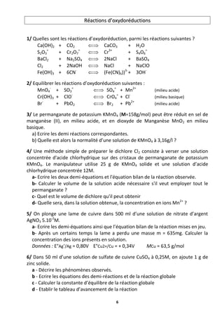 6
R
Ré
éa
ac
ct
ti
io
on
ns
s d
d’
’o
ox
xy
yd
do
or
ré
éd
du
uc
ct
ti
io
on
ns
s
1/ Quelles sont les réactions d’oxydoréduction, parmi les réactions suivantes ?
Ca(OH)2 + CO2  CaCO3 + H2O
S2O3
=
+ Cr2O7
=
 Cr3+
+ S4O6
=
BaCl2 + Na2SO4  2NaCl + BaSO4
Cl2 + 2NaOH  NaCl + NaClO
Fe(OH)3 + 6CN-
 (Fe(CN)6))3-
+ 3OH-
2/ Equilibrer les réactions d’oxydoréduction suivantes :
MnO4
-
+ SO3
=
 SO4
=
+ Mn2+
(milieu acide)
Cr(OH)3 + ClO-
 CrO4
=
+ Cl-
(milieu basique)
Br-
+ PbO2  Br2 + Pb2+
(milieu acide)
3/ Le permanganate de potassium KMnO4 (M=158g/mol) peut être réduit en sel de
manganèse (II), en milieu acide, et en dioxyde de Manganèse MnO2 en milieu
basique.
a) Ecrire les demi réactions correspondantes.
b) Quelle est alors la normalité d’une solution de KMnO4 à 3,16g/l ?
4/ Une méthode simple de préparer le dichlore Cl2 consiste à verser une solution
concentrée d'acide chlorhydrique sur des cristaux de permanganate de potassium
KMnO4. Le manipulateur utilise 25 g de KMnO4 solide et une solution d’acide
chlorhydrique concentrée 12M.
a- Ecrire les deux demi-équations et l'équation bilan de la réaction observée.
b- Calculer le volume de la solution acide nécessaire s'il veut employer tout le
permanganate ?
c- Quel est le volume de dichlore qu'il peut obtenir
d- Quelle sera, dans la solution obtenue, la concentration en ions Mn2+
?
5/ On plonge une lame de cuivre dans 500 ml d’une solution de nitrate d’argent
AgNO3 5.10-2
M.
a- Ecrire les demi-équations ainsi que l’équation bilan de la réaction mises en jeu.
b- Après un certains temps la lame a perdu une masse m = 635mg. Calculer la
concentration des ions présents en solution.
Données : E°Ag+
/Ag = 0,80V E°Cu2+/Cu = + 0,34V MCu = 63,5 g/mol
6/ Dans 50 ml d’une solution de sulfate de cuivre CuSO4 à 0,25M, on ajoute 1 g de
zinc solide.
a - Décrire les phénomènes observés.
b - Ecrire les équations des demi-réactions et de la réaction globale
c - Calculer la constante d’équilibre de la réaction globale
d - Etablir le tableau d’avancement de la réaction
 