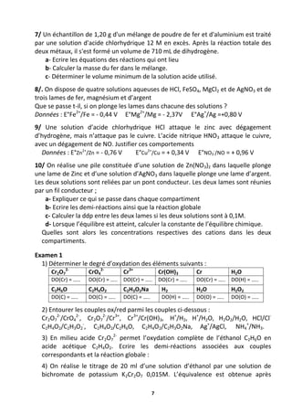 7
7/ Un échantillon de 1,20 g d'un mélange de poudre de fer et d'aluminium est traité
par une solution d'acide chlorhydrique 12 M en excès. Après la réaction totale des
deux métaux, il s'est formé un volume de 710 mL de dihydrogène.
a- Ecrire les équations des réactions qui ont lieu
b- Calculer la masse du fer dans le mélange.
c- Déterminer le volume minimum de la solution acide utilisé.
8/. On dispose de quatre solutions aqueuses de HCl, FeSO4, MgCl2 et de AgNO3 et de
trois lames de fer, magnésium et d’argent
Que se passe t-il, si on plonge les lames dans chacune des solutions ?
Données : E°Fe2+
/Fe = - 0,44 V E°Mg2+
/Mg = - 2,37V E°Ag+
/Ag =+0,80 V
9/ Une solution d’acide chlorhydrique HCl attaque le zinc avec dégagement
d’hydrogène, mais n’attaque pas le cuivre. L’acide nitrique HNO3 attaque le cuivre,
avec un dégagement de NO. Justifier ces comportements
Données : E°Zn2+
/Zn = - 0,76 V E°Cu2+
/Cu = + 0,34 V E°NO3
-
/NO = + 0,96 V
10/ On réalise une pile constituée d’une solution de Zn(NO3)2 dans laquelle plonge
une lame de Zinc et d’une solution d’AgNO3 dans laquelle plonge une lame d’argent.
Les deux solutions sont reliées par un pont conducteur. Les deux lames sont réunies
par un fil conducteur ;
a- Expliquer ce qui se passe dans chaque compartiment
b- Ecrire les demi-réactions ainsi que la réaction globale
c- Calculer la ddp entre les deux lames si les deux solutions sont à 0,1M.
d- Lorsque l’équilibre est atteint, calculer la constante de l’équilibre chimique.
Quelles sont alors les concentrations respectives des cations dans les deux
compartiments.
Examen 1
1) Déterminer le degré d’oxydation des éléments suivants :
Cr2O7
2-
CrO4
2-
Cr3+
Cr(OH)3 Cr H2O
DO(Cr) = ….. DO(Cr) = ….. DO(Cr) = ….. DO(Cr) = ….. DO(Cr) = ….. DO(H) = …..
C2H6O C2H4O2 C2H3O2Na H2 H2O H2O2
DO(C) = ….. DO(C) = ….. DO(C) = ….. DO(H) = ….. DO(O) = ….. DO(O) = …..
2) Entourer les couples ox/red parmi les couples ci-dessous :
Cr2O7
2-
/CrO4
2-
, Cr2O7
2-
/Cr3+
, Cr3+
/Cr(OH)3, H+
/H2, H+
/H2O, H2O2/H2O, HCl/Cl-
C2H4O2/C2H3O2
-
, C2H4O2/C2H6O, C2H4O2/C2H3O2Na, Ag+
/AgCl, NH4
+
/NH3.
3) En milieu acide Cr2O7
2-
permet l’oxydation complète de l’éthanol C2H6O en
acide acétique C2H4O2. Ecrire les demi-réactions associées aux couples
correspondants et la réaction globale :
4) On réalise le titrage de 20 ml d’une solution d’éthanol par une solution de
bichromate de potassium K2Cr2O7 0,015M. L’équivalence est obtenue après
 